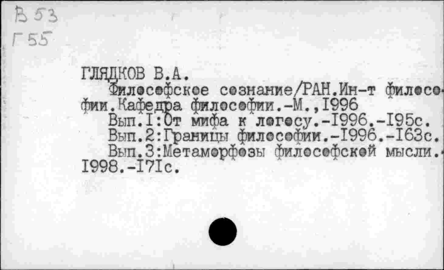 ﻿Г 55*
ГЛЯДКОВ В.А.
Философское се знание/РАН. Ин-т философии .Кафедра философии.-М.,1996
Вып.1:0т мифа к логосу.-1996.-195с.
Вып.2:Границы фило соФии.-1996.-163с.
Вып.3:Метаморфозы философской мысли.' 1998.-171с.